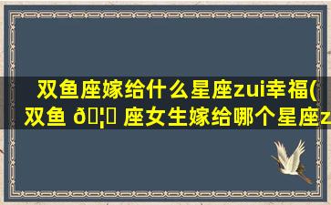 双鱼座嫁给什么星座zui
幸福(双鱼 🦆 座女生嫁给哪个星座zui
幸福)